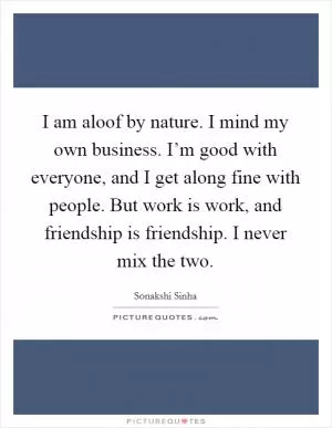 I am aloof by nature. I mind my own business. I’m good with everyone, and I get along fine with people. But work is work, and friendship is friendship. I never mix the two Picture Quote #1