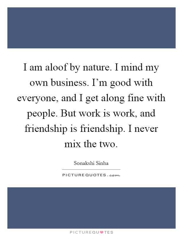 I am aloof by nature. I mind my own business. I'm good with everyone, and I get along fine with people. But work is work, and friendship is friendship. I never mix the two. Picture Quote #1