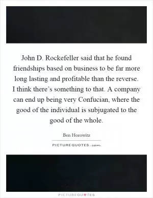 John D. Rockefeller said that he found friendships based on business to be far more long lasting and profitable than the reverse. I think there’s something to that. A company can end up being very Confucian, where the good of the individual is subjugated to the good of the whole Picture Quote #1