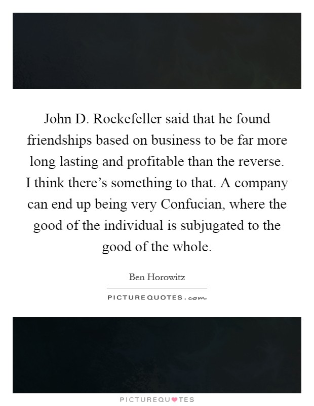 John D. Rockefeller said that he found friendships based on business to be far more long lasting and profitable than the reverse. I think there's something to that. A company can end up being very Confucian, where the good of the individual is subjugated to the good of the whole. Picture Quote #1