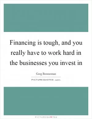 Financing is tough, and you really have to work hard in the businesses you invest in Picture Quote #1