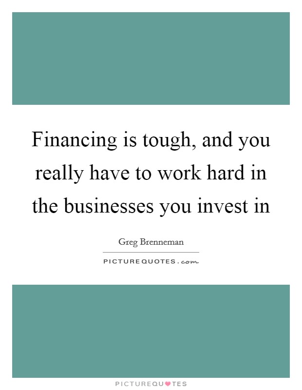 Financing is tough, and you really have to work hard in the businesses you invest in Picture Quote #1