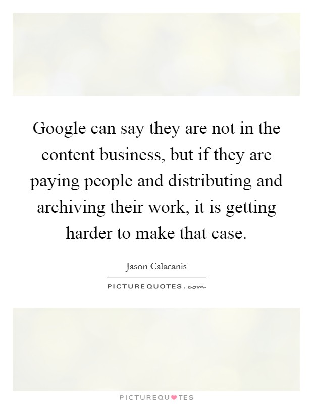 Google can say they are not in the content business, but if they are paying people and distributing and archiving their work, it is getting harder to make that case Picture Quote #1