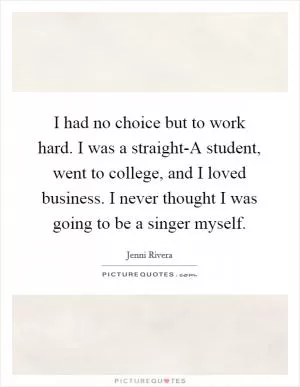 I had no choice but to work hard. I was a straight-A student, went to college, and I loved business. I never thought I was going to be a singer myself Picture Quote #1