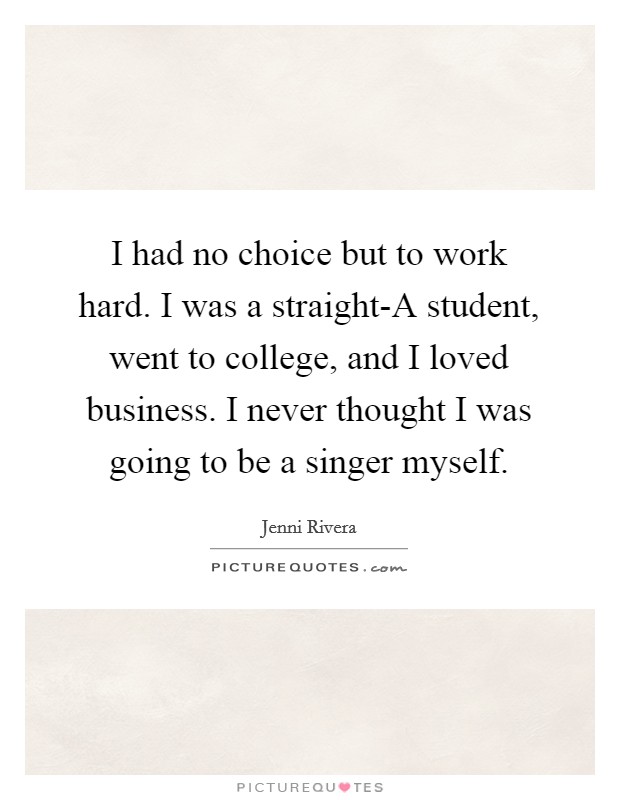 I had no choice but to work hard. I was a straight-A student, went to college, and I loved business. I never thought I was going to be a singer myself Picture Quote #1