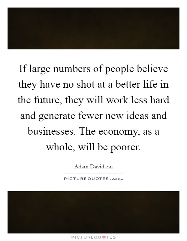 If large numbers of people believe they have no shot at a better life in the future, they will work less hard and generate fewer new ideas and businesses. The economy, as a whole, will be poorer Picture Quote #1