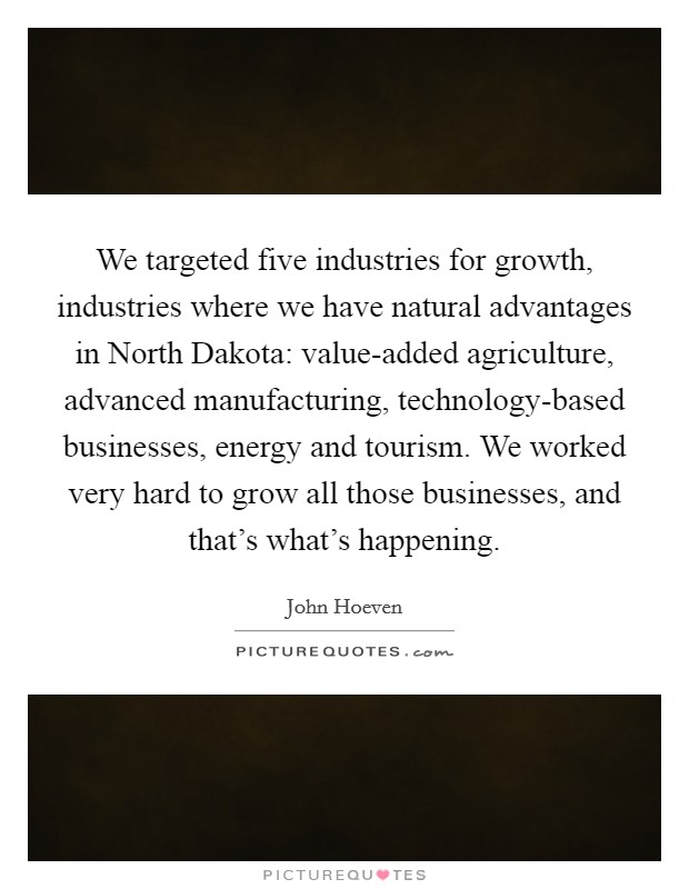 We targeted five industries for growth, industries where we have natural advantages in North Dakota: value-added agriculture, advanced manufacturing, technology-based businesses, energy and tourism. We worked very hard to grow all those businesses, and that’s what’s happening Picture Quote #1