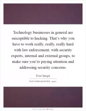Technology businesses in general are susceptible to hacking. That’s why you have to work really, really, really hard with law enforcement, with security experts, internal and external groups, to make sure you’re paying attention and addressing security concerns Picture Quote #1