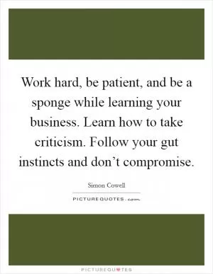 Work hard, be patient, and be a sponge while learning your business. Learn how to take criticism. Follow your gut instincts and don’t compromise Picture Quote #1