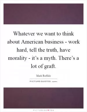 Whatever we want to think about American business - work hard, tell the truth, have morality - it’s a myth. There’s a lot of graft Picture Quote #1