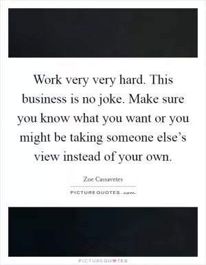 Work very very hard. This business is no joke. Make sure you know what you want or you might be taking someone else’s view instead of your own Picture Quote #1