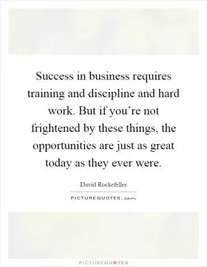 Success in business requires training and discipline and hard work. But if you’re not frightened by these things, the opportunities are just as great today as they ever were Picture Quote #1