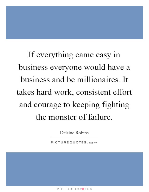 If everything came easy in business everyone would have a business and be millionaires. It takes hard work, consistent effort and courage to keeping fighting the monster of failure Picture Quote #1