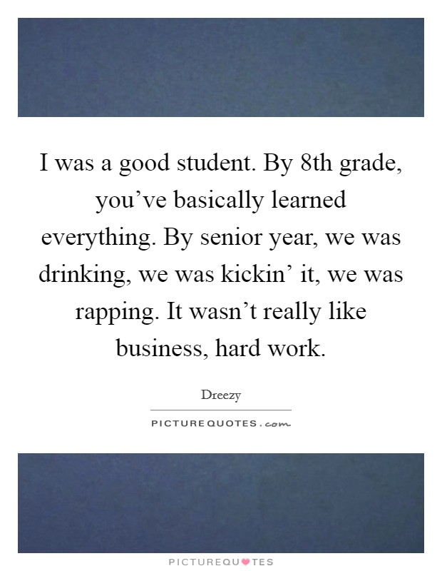 I was a good student. By 8th grade, you've basically learned everything. By senior year, we was drinking, we was kickin' it, we was rapping. It wasn't really like business, hard work. Picture Quote #1