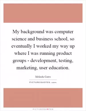 My background was computer science and business school, so eventually I worked my way up where I was running product groups - development, testing, marketing, user education Picture Quote #1