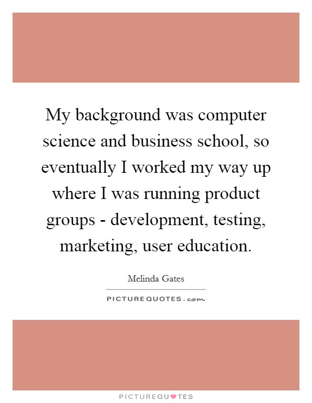 My background was computer science and business school, so eventually I worked my way up where I was running product groups - development, testing, marketing, user education. Picture Quote #1