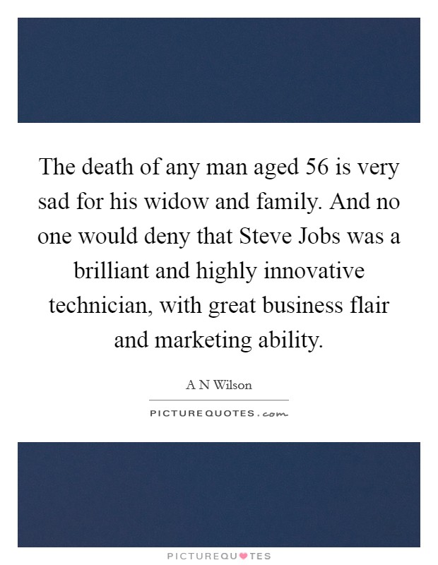 The death of any man aged 56 is very sad for his widow and family. And no one would deny that Steve Jobs was a brilliant and highly innovative technician, with great business flair and marketing ability. Picture Quote #1
