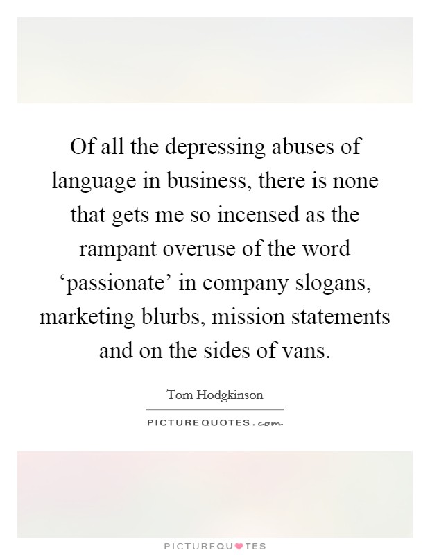 Of all the depressing abuses of language in business, there is none that gets me so incensed as the rampant overuse of the word ‘passionate' in company slogans, marketing blurbs, mission statements and on the sides of vans. Picture Quote #1