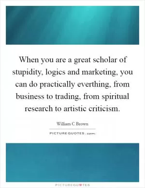 When you are a great scholar of stupidity, logics and marketing, you can do practically everthing, from business to trading, from spiritual research to artistic criticism Picture Quote #1