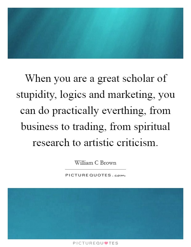 When you are a great scholar of stupidity, logics and marketing, you can do practically everthing, from business to trading, from spiritual research to artistic criticism. Picture Quote #1