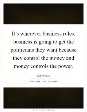It’s wherever business rules, business is going to get the politicians they want because they control the money and money controls the power Picture Quote #1