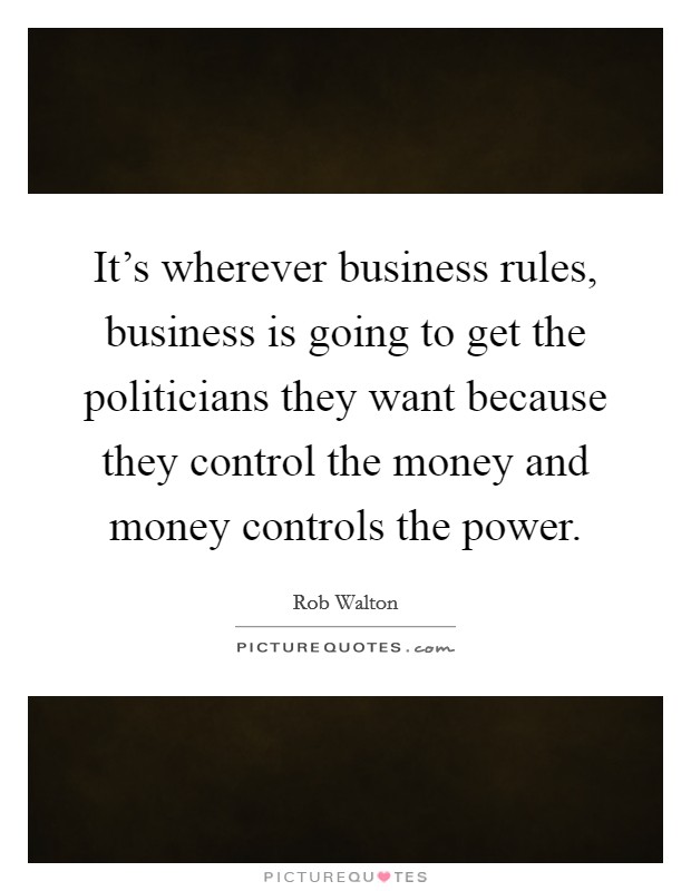It's wherever business rules, business is going to get the politicians they want because they control the money and money controls the power. Picture Quote #1