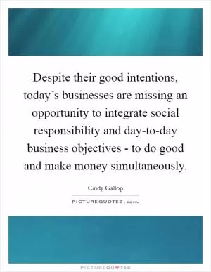 Despite their good intentions, today’s businesses are missing an opportunity to integrate social responsibility and day-to-day business objectives - to do good and make money simultaneously Picture Quote #1