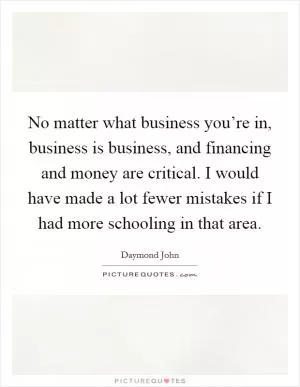 No matter what business you’re in, business is business, and financing and money are critical. I would have made a lot fewer mistakes if I had more schooling in that area Picture Quote #1