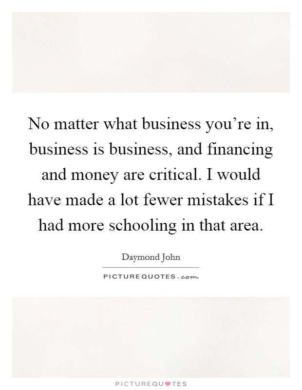 No matter what business you're in, business is business, and financing and money are critical. I would have made a lot fewer mistakes if I had more schooling in that area. Picture Quote #1