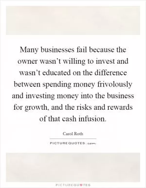 Many businesses fail because the owner wasn’t willing to invest and wasn’t educated on the difference between spending money frivolously and investing money into the business for growth, and the risks and rewards of that cash infusion Picture Quote #1
