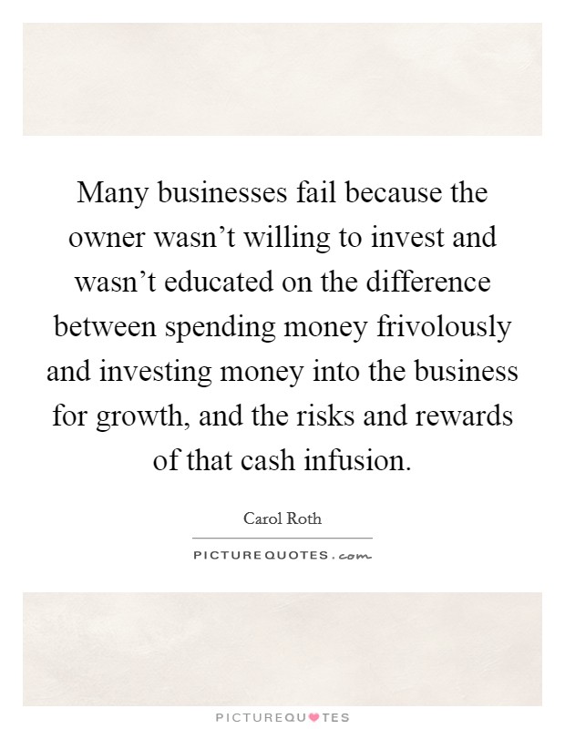Many businesses fail because the owner wasn't willing to invest and wasn't educated on the difference between spending money frivolously and investing money into the business for growth, and the risks and rewards of that cash infusion. Picture Quote #1