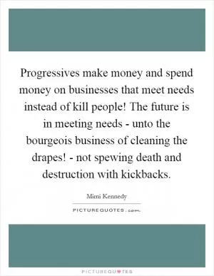 Progressives make money and spend money on businesses that meet needs instead of kill people! The future is in meeting needs - unto the bourgeois business of cleaning the drapes! - not spewing death and destruction with kickbacks Picture Quote #1