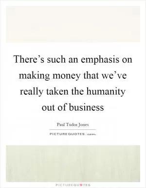 There’s such an emphasis on making money that we’ve really taken the humanity out of business Picture Quote #1