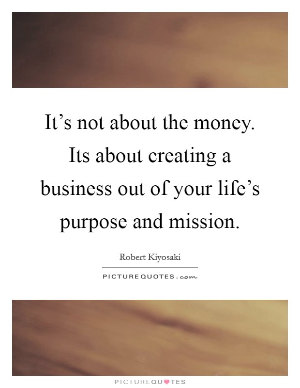 It's not about the money. Its about creating a business out of your life's purpose and mission. Picture Quote #1