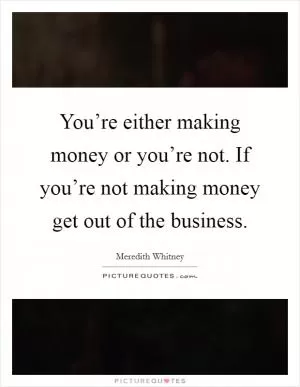You’re either making money or you’re not. If you’re not making money get out of the business Picture Quote #1
