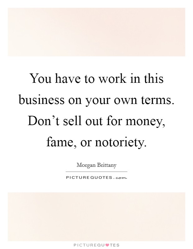 You have to work in this business on your own terms. Don't sell out for money, fame, or notoriety. Picture Quote #1