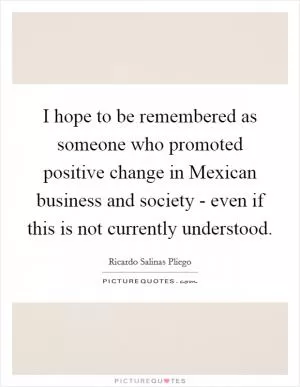 I hope to be remembered as someone who promoted positive change in Mexican business and society - even if this is not currently understood Picture Quote #1