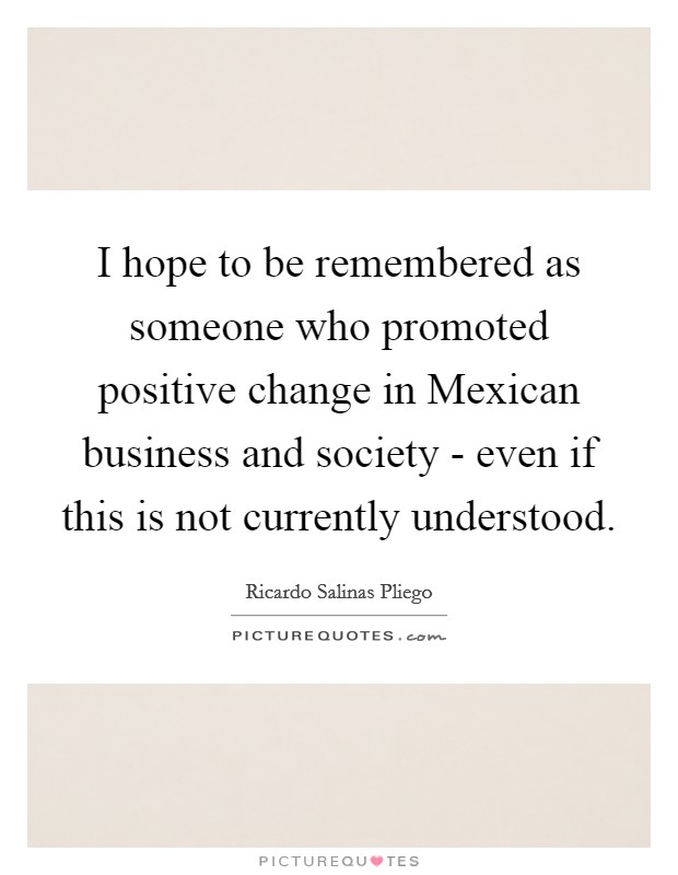 I hope to be remembered as someone who promoted positive change in Mexican business and society - even if this is not currently understood. Picture Quote #1