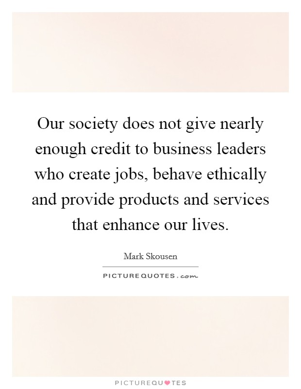 Our society does not give nearly enough credit to business leaders who create jobs, behave ethically and provide products and services that enhance our lives. Picture Quote #1