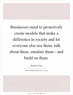Businesses need to proactively create models that make a difference in society and let everyone else use them, talk about them, emulate them - and build on them Picture Quote #1