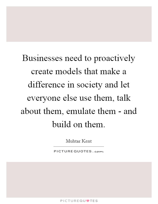 Businesses need to proactively create models that make a difference in society and let everyone else use them, talk about them, emulate them - and build on them. Picture Quote #1