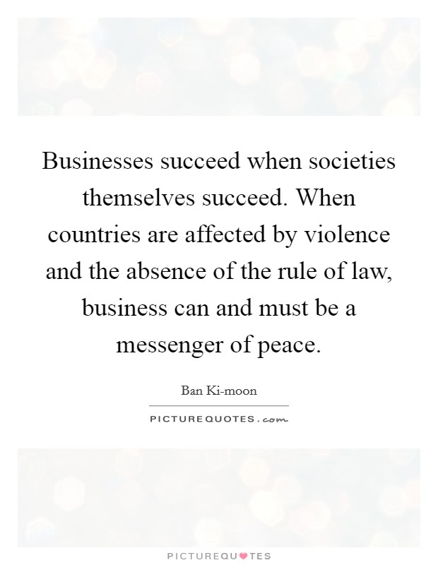 Businesses succeed when societies themselves succeed. When countries are affected by violence and the absence of the rule of law, business can and must be a messenger of peace. Picture Quote #1