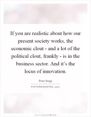 If you are realistic about how our present society works, the economic clout - and a lot of the political clout, frankly - is in the business sector. And it’s the locus of innovation Picture Quote #1