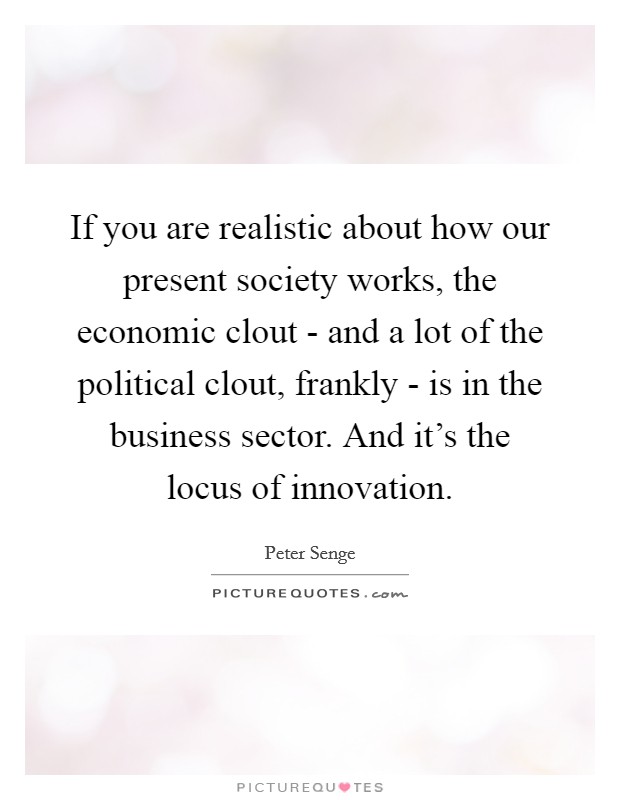 If you are realistic about how our present society works, the economic clout - and a lot of the political clout, frankly - is in the business sector. And it's the locus of innovation. Picture Quote #1