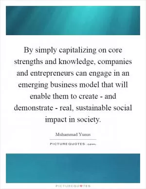 By simply capitalizing on core strengths and knowledge, companies and entrepreneurs can engage in an emerging business model that will enable them to create - and demonstrate - real, sustainable social impact in society Picture Quote #1