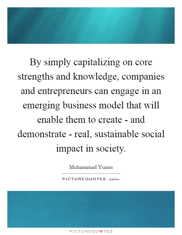 By simply capitalizing on core strengths and knowledge, companies and entrepreneurs can engage in an emerging business model that will enable them to create - and demonstrate - real, sustainable social impact in society. Picture Quote #1