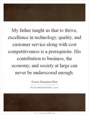 My father taught us that to thrive, excellence in technology, quality, and customer service along with cost competitiveness is a prerequisite. His contribution to business, the economy, and society at large can never be underscored enough Picture Quote #1
