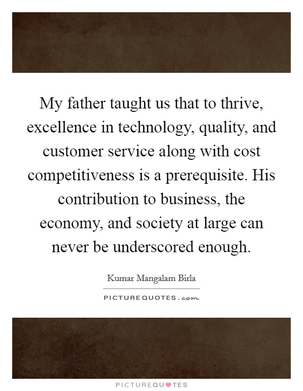 My father taught us that to thrive, excellence in technology, quality, and customer service along with cost competitiveness is a prerequisite. His contribution to business, the economy, and society at large can never be underscored enough. Picture Quote #1