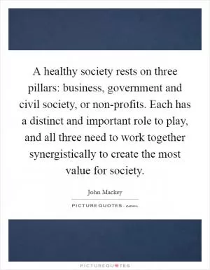 A healthy society rests on three pillars: business, government and civil society, or non-profits. Each has a distinct and important role to play, and all three need to work together synergistically to create the most value for society Picture Quote #1