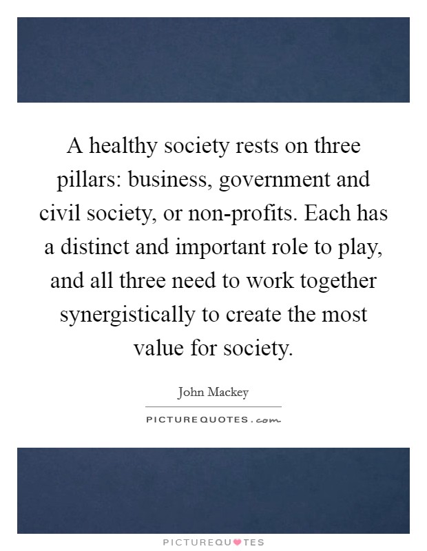 A healthy society rests on three pillars: business, government and civil society, or non-profits. Each has a distinct and important role to play, and all three need to work together synergistically to create the most value for society. Picture Quote #1